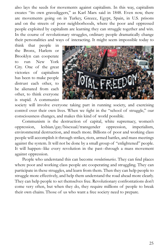 also lays the seeds for movements against capitalism. In this way, capitalism creates “its own gravediggers” as Karl Mars said in 1845, Exven now, there are movements going on in Turkey, Greece, Egypt, Spain, in US. prisons and on the streets of poor neighborhoods, where the poor and oppressed people exploited by capitalism are learning they can struggle together and win. In the course of revolutionary struggles, ordinary people dramatically change their personali think that people in the Brons, Hatlem or Brooklyn can cooperate © run New York City. One of the great victories of capitalism has been to make people distrust cach other, to be alicnated from cach g other, to think everyone is stupid. A communist  es and ways of interacting, It might seem impossible today to  society will involve everyone taking part in running society, and exercising control over their own lives. When we fight in the “school of struggle,” our consciousness changes, and makes this kind of world possible  Communism is the destruction of capital, white supremacy, women’s oppression, lesbian/gay/bisexual /transgender  oppression,  imperialism, environmental destruction, and much more. Billions of poor and working class people will accomplish it through strikes, riots, armed battles, and mass meetings against the system. It will not be done by a small group of “enlightened” people. 16 will happen-like every revolution in the past-through a mass movement against oppression.  People who understand this can become revlufionarics. They can find places where poor and working class people are cooperating and struggling They can participate i these struggles, and learn from them. Then they can help people to. struggle more effectively, and help them understand the road ahead more clearly They can help people to set themselves free. Revolutionary confrontations don’t come very often, but when they do, they requie millions of people to break  their own chains. Those of us who want a free society need to prepare.  25 
